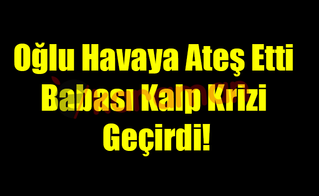 Oğlu Havaya Ateş Etti Babası Kalp Krizi Geçirdi!